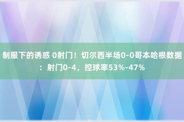制服下的诱惑 0射门！切尔西半场0-0哥本哈根数据：射门0-4，控球率53%-47%