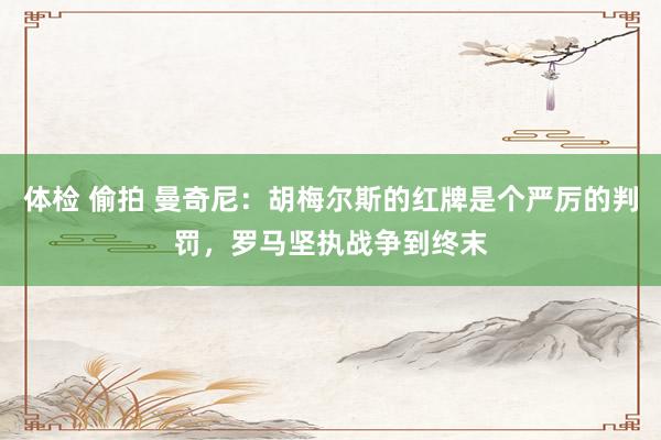 体检 偷拍 曼奇尼：胡梅尔斯的红牌是个严厉的判罚，罗马坚执战争到终末