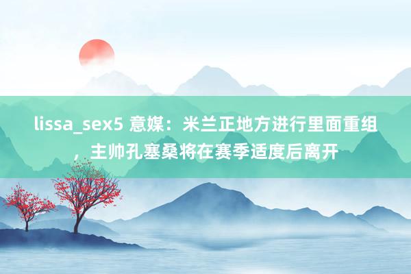 lissa_sex5 意媒：米兰正地方进行里面重组，主帅孔塞桑将在赛季适度后离开