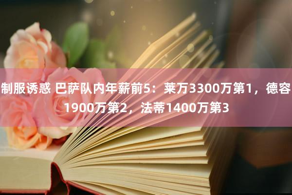 制服诱惑 巴萨队内年薪前5：莱万3300万第1，德容1900万第2，法蒂1400万第3
