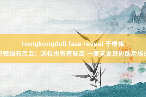 hongkongdoll face reveal 于根伟谈巴顿踢右后卫：选位也曾有些高 一度未更好协助后场出球