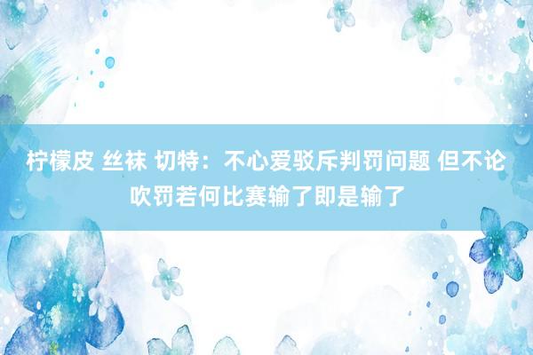 柠檬皮 丝袜 切特：不心爱驳斥判罚问题 但不论吹罚若何比赛输了即是输了