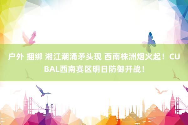 户外 捆绑 湘江潮涌矛头现 西南株洲烟火起！CUBAL西南赛区明日防御开战！