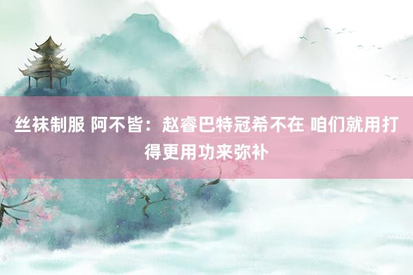 丝袜制服 阿不皆：赵睿巴特冠希不在 咱们就用打得更用功来弥补