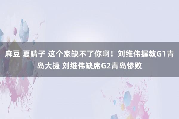 麻豆 夏晴子 这个家缺不了你啊！刘维伟握教G1青岛大捷 刘维伟缺席G2青岛惨败