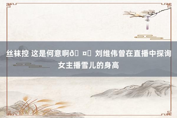 丝袜控 这是何意啊🤔刘维伟曾在直播中探询女主播雪儿的身高
