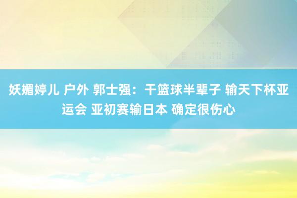 妖媚婷儿 户外 郭士强：干篮球半辈子 输天下杯亚运会 亚初赛输日本 确定很伤心