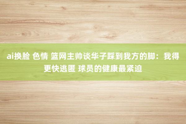 ai换脸 色情 篮网主帅谈华子踩到我方的脚：我得更快逃匿 球员的健康最紧迫