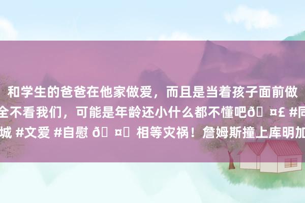 和学生的爸爸在他家做爱，而且是当着孩子面前做爱，太刺激了，孩子完全不看我们，可能是年龄还小什么都不懂吧🤣 #同城 #文爱 #自慰 🤕相等灾祸！詹姆斯撞上库明加的身侧 捂着腹部倒地许久！
