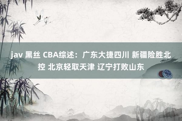 jav 黑丝 CBA综述：广东大捷四川 新疆险胜北控 北京轻取天津 辽宁打败山东