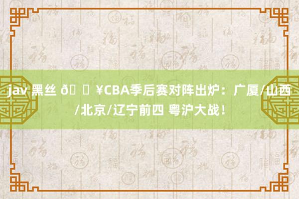 jav 黑丝 🔥CBA季后赛对阵出炉：广厦/山西/北京/辽宁前四 粤沪大战！