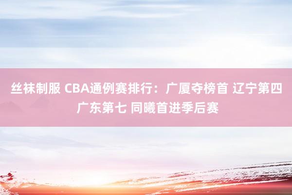 丝袜制服 CBA通例赛排行：广厦夺榜首 辽宁第四 广东第七 同曦首进季后赛