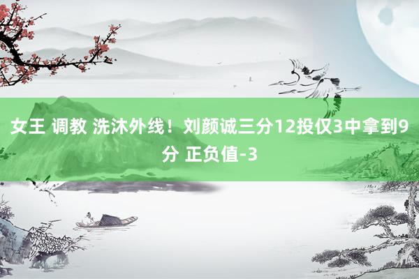 女王 调教 洗沐外线！刘颜诚三分12投仅3中拿到9分 正负值-3