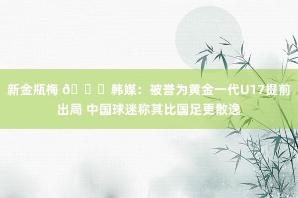 新金瓶梅 😞韩媒：被誉为黄金一代U17提前出局 中国球迷称其比国足更散逸