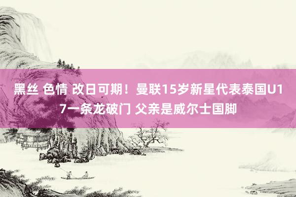 黑丝 色情 改日可期！曼联15岁新星代表泰国U17一条龙破门 父亲是威尔士国脚