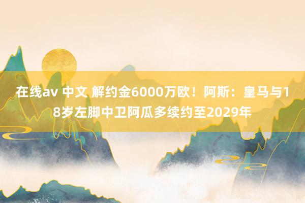 在线av 中文 解约金6000万欧！阿斯：皇马与18岁左脚中卫阿瓜多续约至2029年