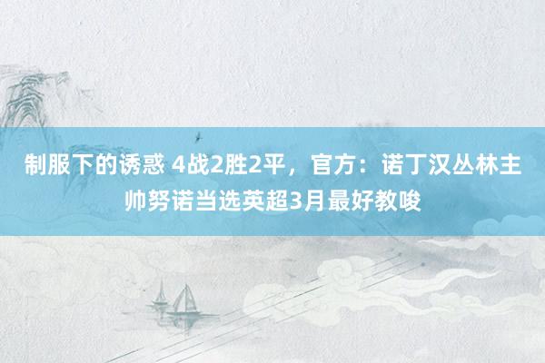 制服下的诱惑 4战2胜2平，官方：诺丁汉丛林主帅努诺当选英超3月最好教唆