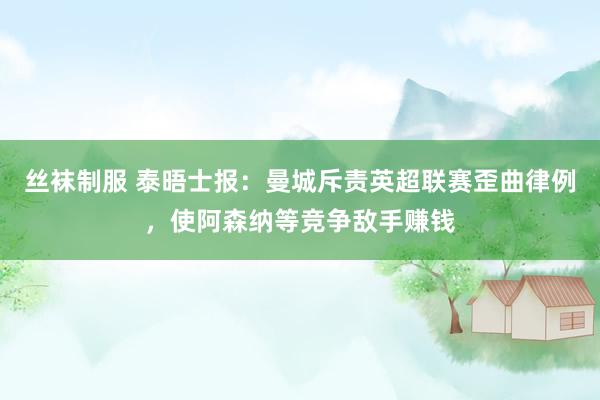 丝袜制服 泰晤士报：曼城斥责英超联赛歪曲律例，使阿森纳等竞争敌手赚钱