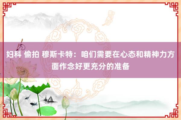 妇科 偷拍 穆斯卡特：咱们需要在心态和精神力方面作念好更充分的准备